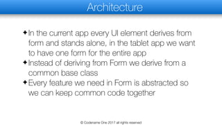 Architecture
✦In the current app every UI element derives from
form and stands alone, in the tablet app we want
to have one form for the entire app
✦Instead of deriving from Form we derive from a
common base class
✦Every feature we need in Form is abstracted so
we can keep common code together
© Codename One 2017 all rights reserved
 
