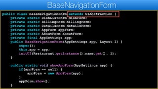 public class BaseNavigationForm extends UIAbstraction {
private static DishListForm dishForm;
private static BillingForm billingForm;
private static DetailsForm detailsForm;
private static AppForm appForm;
private static AboutForm aboutForm;
private final AppSettings app;
public BaseNavigationForm(AppSettings app, Layout l) {
super();
this.app = app;
initUI(Restaurant.getInstance().name.get(), l);
}
public static void showAppForm(AppSettings app) {
if(appForm == null) {
appForm = new AppForm(app);
}
appForm.show();
}
BaseNavigationForm
 