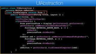 public class UIAbstraction {
private Button okButton;
class FormDelegate extends Form {
public FormDelegate(String title, Layout l) {
super(title, l);
initToolbar(getToolbar());
if(hasOKBack()) {
Form previousForm = Display.getInstance().getCurrent();
getToolbar().addMaterialCommandToLeftBar(“",
FontImage.MATERIAL_ARROW_BACK, e -> {
onBack();
previousForm.showBack();
});
Command cmd = getToolbar().addMaterialCommandToRightBar("",
FontImage.MATERIAL_CHECK, e -> {
onOK();
previousForm.showBack();
});
okButton = getToolbar().findCommandComponent(cmd);
}
}
UIAbstraction
 