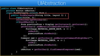 public class UIAbstraction {
private Button okButton;
class FormDelegate extends Form {
public FormDelegate(String title, Layout l) {
super(title, l);
initToolbar(getToolbar());
if(hasOKBack()) {
Form previousForm = Display.getInstance().getCurrent();
getToolbar().addMaterialCommandToLeftBar(“",
FontImage.MATERIAL_ARROW_BACK, e -> {
onBack();
previousForm.showBack();
});
Command cmd = getToolbar().addMaterialCommandToRightBar("",
FontImage.MATERIAL_CHECK, e -> {
onOK();
previousForm.showBack();
});
okButton = getToolbar().findCommandComponent(cmd);
}
}
UIAbstraction
 
