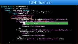 public class UIAbstraction {
private Button okButton;
class FormDelegate extends Form {
public FormDelegate(String title, Layout l) {
super(title, l);
initToolbar(getToolbar());
if(hasOKBack()) {
Form previousForm = Display.getInstance().getCurrent();
getToolbar().addMaterialCommandToLeftBar(“",
FontImage.MATERIAL_ARROW_BACK, e -> {
onBack();
previousForm.showBack();
});
Command cmd = getToolbar().addMaterialCommandToRightBar("",
FontImage.MATERIAL_CHECK, e -> {
onOK();
previousForm.showBack();
});
okButton = getToolbar().findCommandComponent(cmd);
}
}
UIAbstraction
 