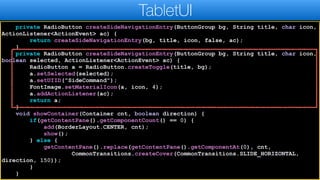 private RadioButton createSideNavigationEntry(ButtonGroup bg, String title, char icon,
ActionListener<ActionEvent> ac) {
return createSideNavigationEntry(bg, title, icon, false, ac);
}
private RadioButton createSideNavigationEntry(ButtonGroup bg, String title, char icon,
boolean selected, ActionListener<ActionEvent> ac) {
RadioButton a = RadioButton.createToggle(title, bg);
a.setSelected(selected);
a.setUIID("SideCommand");
FontImage.setMaterialIcon(a, icon, 4);
a.addActionListener(ac);
return a;
}
void showContainer(Container cnt, boolean direction) {
if(getContentPane().getComponentCount() == 0) {
add(BorderLayout.CENTER, cnt);
show();
} else {
getContentPane().replace(getContentPane().getComponentAt(0), cnt,
CommonTransitions.createCover(CommonTransitions.SLIDE_HORIZONTAL,
direction, 150));
}
}
TabletUI
 