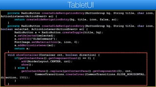 private RadioButton createSideNavigationEntry(ButtonGroup bg, String title, char icon,
ActionListener<ActionEvent> ac) {
return createSideNavigationEntry(bg, title, icon, false, ac);
}
private RadioButton createSideNavigationEntry(ButtonGroup bg, String title, char icon,
boolean selected, ActionListener<ActionEvent> ac) {
RadioButton a = RadioButton.createToggle(title, bg);
a.setSelected(selected);
a.setUIID("SideCommand");
FontImage.setMaterialIcon(a, icon, 4);
a.addActionListener(ac);
return a;
}
void showContainer(Container cnt, boolean direction) {
if(getContentPane().getComponentCount() == 0) {
add(BorderLayout.CENTER, cnt);
show();
} else {
getContentPane().replace(getContentPane().getComponentAt(0), cnt,
CommonTransitions.createCover(CommonTransitions.SLIDE_HORIZONTAL,
direction, 150));
}
}
TabletUI
 