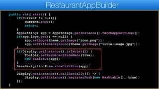 public void start() {
if(current != null){
current.show();
return;
}
AppSettings app = AppStorage.getInstance().fetchAppSettings();
if(app.logo.get() == null) {
app.setLogo(theme.getImage("icon.png"));
app.setTitleBackground(theme.getImage("title-image.jpg"));
}
if(Display.getInstance().isTablet()) {
Toolbar.setPermanentSideMenu(true);
new TabletUI(app);
}
BaseNavigationForm.showDishForm(app);
Display.getInstance().callSerially(() -> {
Display.getInstance().registerPush(new Hashtable(), true);
});
}
RestaurantAppBuilder
 