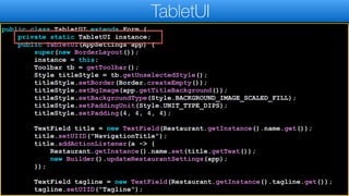 public class TabletUI extends Form {
private static TabletUI instance;
public TabletUI(AppSettings app) {
super(new BorderLayout());
instance = this;
Toolbar tb = getToolbar();
Style titleStyle = tb.getUnselectedStyle();
titleStyle.setBorder(Border.createEmpty());
titleStyle.setBgImage(app.getTitleBackground());
titleStyle.setBackgroundType(Style.BACKGROUND_IMAGE_SCALED_FILL);
titleStyle.setPaddingUnit(Style.UNIT_TYPE_DIPS);
titleStyle.setPadding(4, 4, 4, 4);
TextField title = new TextField(Restaurant.getInstance().name.get());
title.setUIID("NavigationTitle");
title.addActionListener(a -> {
Restaurant.getInstance().name.set(title.getText());
new Builder().updateRestaurantSettings(app);
});
TextField tagline = new TextField(Restaurant.getInstance().tagline.get());
tagline.setUIID("Tagline");
TabletUI
 