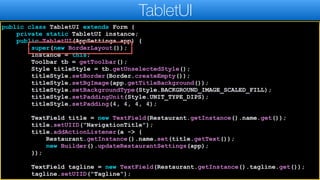 public class TabletUI extends Form {
private static TabletUI instance;
public TabletUI(AppSettings app) {
super(new BorderLayout());
instance = this;
Toolbar tb = getToolbar();
Style titleStyle = tb.getUnselectedStyle();
titleStyle.setBorder(Border.createEmpty());
titleStyle.setBgImage(app.getTitleBackground());
titleStyle.setBackgroundType(Style.BACKGROUND_IMAGE_SCALED_FILL);
titleStyle.setPaddingUnit(Style.UNIT_TYPE_DIPS);
titleStyle.setPadding(4, 4, 4, 4);
TextField title = new TextField(Restaurant.getInstance().name.get());
title.setUIID("NavigationTitle");
title.addActionListener(a -> {
Restaurant.getInstance().name.set(title.getText());
new Builder().updateRestaurantSettings(app);
});
TextField tagline = new TextField(Restaurant.getInstance().tagline.get());
tagline.setUIID("Tagline");
TabletUI
 