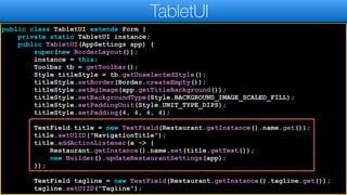 public class TabletUI extends Form {
private static TabletUI instance;
public TabletUI(AppSettings app) {
super(new BorderLayout());
instance = this;
Toolbar tb = getToolbar();
Style titleStyle = tb.getUnselectedStyle();
titleStyle.setBorder(Border.createEmpty());
titleStyle.setBgImage(app.getTitleBackground());
titleStyle.setBackgroundType(Style.BACKGROUND_IMAGE_SCALED_FILL);
titleStyle.setPaddingUnit(Style.UNIT_TYPE_DIPS);
titleStyle.setPadding(4, 4, 4, 4);
TextField title = new TextField(Restaurant.getInstance().name.get());
title.setUIID("NavigationTitle");
title.addActionListener(a -> {
Restaurant.getInstance().name.set(title.getText());
new Builder().updateRestaurantSettings(app);
});
TextField tagline = new TextField(Restaurant.getInstance().tagline.get());
tagline.setUIID("Tagline");
TabletUI
 