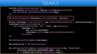 tagline.addActionListener(a -> {
Restaurant.getInstance().tagline.set(tagline.getText());
new Builder().updateRestaurantSettings(app);
});
tb.setTitleComponent(BoxLayout.encloseY(title, tagline));
Button logoImage = new Button("", app.getRoundedScaledLogo(), "TabletLogoImage");
logoImage.addActionListener(e -> {
new ImagePickerForm(512, 512, "Icon", app.getLogo(),
newImage -> {
app.setLogo(newImage);
logoImage.setIcon(app.getRoundedScaledLogo());
}).show();
});
tb.addComponentToSideMenu(logoImage);
ButtonGroup bg = new ButtonGroup();
tb.addComponentToSideMenu(createSideNavigationEntry(bg, "Dish List",
FontImage.MATERIAL_RESTAURANT_MENU, true,
e -> BaseNavigationForm.showDishForm(app)));
TabletUI
 