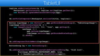 tagline.addActionListener(a -> {
Restaurant.getInstance().tagline.set(tagline.getText());
new Builder().updateRestaurantSettings(app);
});
tb.setTitleComponent(BoxLayout.encloseY(title, tagline));
Button logoImage = new Button("", app.getRoundedScaledLogo(), "TabletLogoImage");
logoImage.addActionListener(e -> {
new ImagePickerForm(512, 512, "Icon", app.getLogo(),
newImage -> {
app.setLogo(newImage);
logoImage.setIcon(app.getRoundedScaledLogo());
}).show();
});
tb.addComponentToSideMenu(logoImage);
ButtonGroup bg = new ButtonGroup();
tb.addComponentToSideMenu(createSideNavigationEntry(bg, "Dish List",
FontImage.MATERIAL_RESTAURANT_MENU, true,
e -> BaseNavigationForm.showDishForm(app)));
TabletUI
 