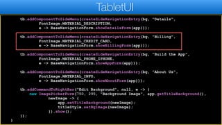 tb.addComponentToSideMenu(createSideNavigationEntry(bg, "Details",
FontImage.MATERIAL_DESCRIPTION,
e -> BaseNavigationForm.showDetailsForm(app)));
tb.addComponentToSideMenu(createSideNavigationEntry(bg, "Billing",
FontImage.MATERIAL_CREDIT_CARD,
e -> BaseNavigationForm.showBillingForm(app)));
tb.addComponentToSideMenu(createSideNavigationEntry(bg, "Build the App",
FontImage.MATERIAL_PHONE_IPHONE,
e -> BaseNavigationForm.showAppForm(app)));
tb.addComponentToSideMenu(createSideNavigationEntry(bg, "About Us",
FontImage.MATERIAL_INFO,
e -> BaseNavigationForm.showAboutForm(app)));
tb.addCommandToRightBar("Edit Background", null, e -> {
new ImagePickerForm(750, 295, "Background Image", app.getTitleBackground(),
newImage -> {
app.setTitleBackground(newImage);
titleStyle.setBgImage(newImage);
}).show();
});
}
TabletUI
 