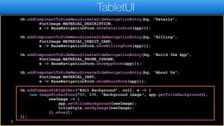 tb.addComponentToSideMenu(createSideNavigationEntry(bg, "Details",
FontImage.MATERIAL_DESCRIPTION,
e -> BaseNavigationForm.showDetailsForm(app)));
tb.addComponentToSideMenu(createSideNavigationEntry(bg, "Billing",
FontImage.MATERIAL_CREDIT_CARD,
e -> BaseNavigationForm.showBillingForm(app)));
tb.addComponentToSideMenu(createSideNavigationEntry(bg, "Build the App",
FontImage.MATERIAL_PHONE_IPHONE,
e -> BaseNavigationForm.showAppForm(app)));
tb.addComponentToSideMenu(createSideNavigationEntry(bg, "About Us",
FontImage.MATERIAL_INFO,
e -> BaseNavigationForm.showAboutForm(app)));
tb.addCommandToRightBar("Edit Background", null, e -> {
new ImagePickerForm(750, 295, "Background Image", app.getTitleBackground(),
newImage -> {
app.setTitleBackground(newImage);
titleStyle.setBgImage(newImage);
}).show();
});
}
TabletUI
 