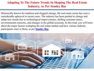 Adapting To The Future Trends In Shaping The Real Estate
Industry, As Per Stanley Bae
Historically known for tradition and sluggish change, the real estate sector has seen a
considerable upheaval in recent years. The industry has been pushed to change and
adopt new trends due to technological improvements, shifting customer tastes,
environmental concerns, and changes in the global economy. In this read, you will learn
about the major factors reshaping the real estate market and how various industry
participants react to them, as per Stanley Bae.
 