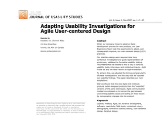 Adapting Usability Investigations for
Agile User-centered Design
Abstract
When our company chose to adopt an Agile
development process for new products, our User
Experience Team took the opportunity to adjust, and
consequently improve, our user-centered design (UCD)
practices.
Our interface design work required data from
contextual investigations to guide rapid iterations of
prototypes, validated by formative usability testing.
This meant that we needed to find a way to conduct
usability tests, interviews, and contextual inquiry—both
in the lab and the field—within an Agile framework.
To achieve this, we adjusted the timing and granularity
of these investigations, and the way that we reported
our usability findings. This paper describes our main
adaptations.
We have found that the new Agile UCD methods
produce better-designed products than the “waterfall”
versions of the same techniques. Agile communication
modes have allowed us to narrow the gap between
uncovering usability issues and acting on those issues
by incorporating changes into the product.
Keywords
usability method, Agile, XP, iterative development,
software, case study, field study, contextual inquiry,
ethnography, formative usability testing, user-centered
design, iterative design.
Permission to make digital or hard copies of all or part of this work
for personal or classroom use is granted without fee provided that
copies are not made or distributed for profit or commercial
advantage and that copies bear this notice and the full citation on
the first page. To copy otherwise, or republish, to post on servers
or to redistribute to lists, requires prior specific permission and/or a
fee. Copyright 2006, ACM.
Desirée Sy
Autodesk, Inc. (formerly Alias)
210 King Street East
Toronto, ON, M5A 1J7 Canada
desiree.sy@autodesk.com
Vol. 2, Issue 3, May 2007, pp. 112-132
 
