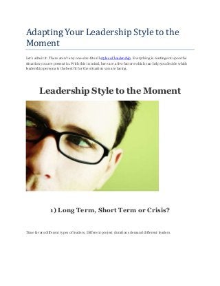 Adapting Your Leadership Style to the
Moment
Let’s admit it: There aren’t any one-size-fits all styles of leadership. Everything is contingent upon the
situation you are present in. With this in mind, here are a few factors which can help you decide which
leadership persona is the best fit for the situation you are facing.
Leadership Style to the Moment
1) Long Term, Short Term or Crisis?
Time favors different types of leaders. Different project durations demand different leaders.
 