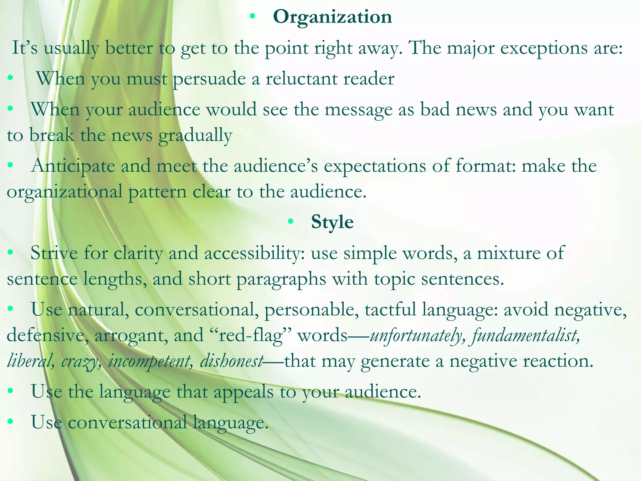 • Organization
It’s usually better to get to the point right away. The major exceptions are:
• When you must persuade a reluctant reader
• When your audience would see the message as bad news and you want
to break the news gradually
• Anticipate and meet the audience’s expectations of format: make the
organizational pattern clear to the audience.
• Style
• Strive for clarity and accessibility: use simple words, a mixture of
sentence lengths, and short paragraphs with topic sentences.
• Use natural, conversational, personable, tactful language: avoid negative,
defensive, arrogant, and “red-flag” words—unfortunately, fundamentalist,
liberal, crazy, incompetent, dishonest—that may generate a negative reaction.
• Use the language that appeals to your audience.
• Use conversational language.
 