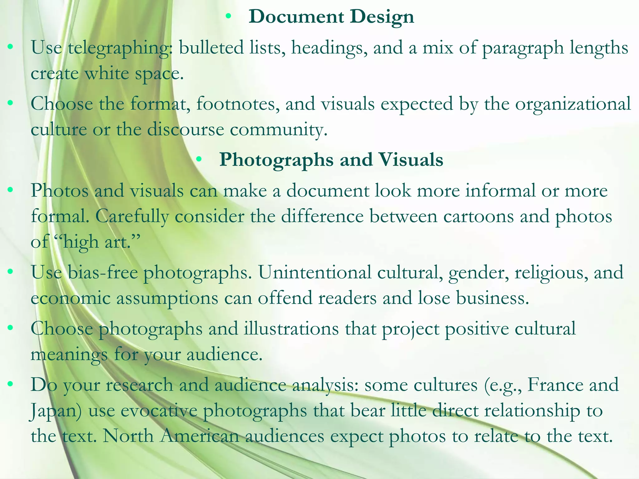 • Document Design
• Use telegraphing: bulleted lists, headings, and a mix of paragraph lengths
create white space.
• Choose the format, footnotes, and visuals expected by the organizational
culture or the discourse community.
• Photographs and Visuals
• Photos and visuals can make a document look more informal or more
formal. Carefully consider the difference between cartoons and photos
of “high art.”
• Use bias-free photographs. Unintentional cultural, gender, religious, and
economic assumptions can offend readers and lose business.
• Choose photographs and illustrations that project positive cultural
meanings for your audience.
• Do your research and audience analysis: some cultures (e.g., France and
Japan) use evocative photographs that bear little direct relationship to
the text. North American audiences expect photos to relate to the text.
 