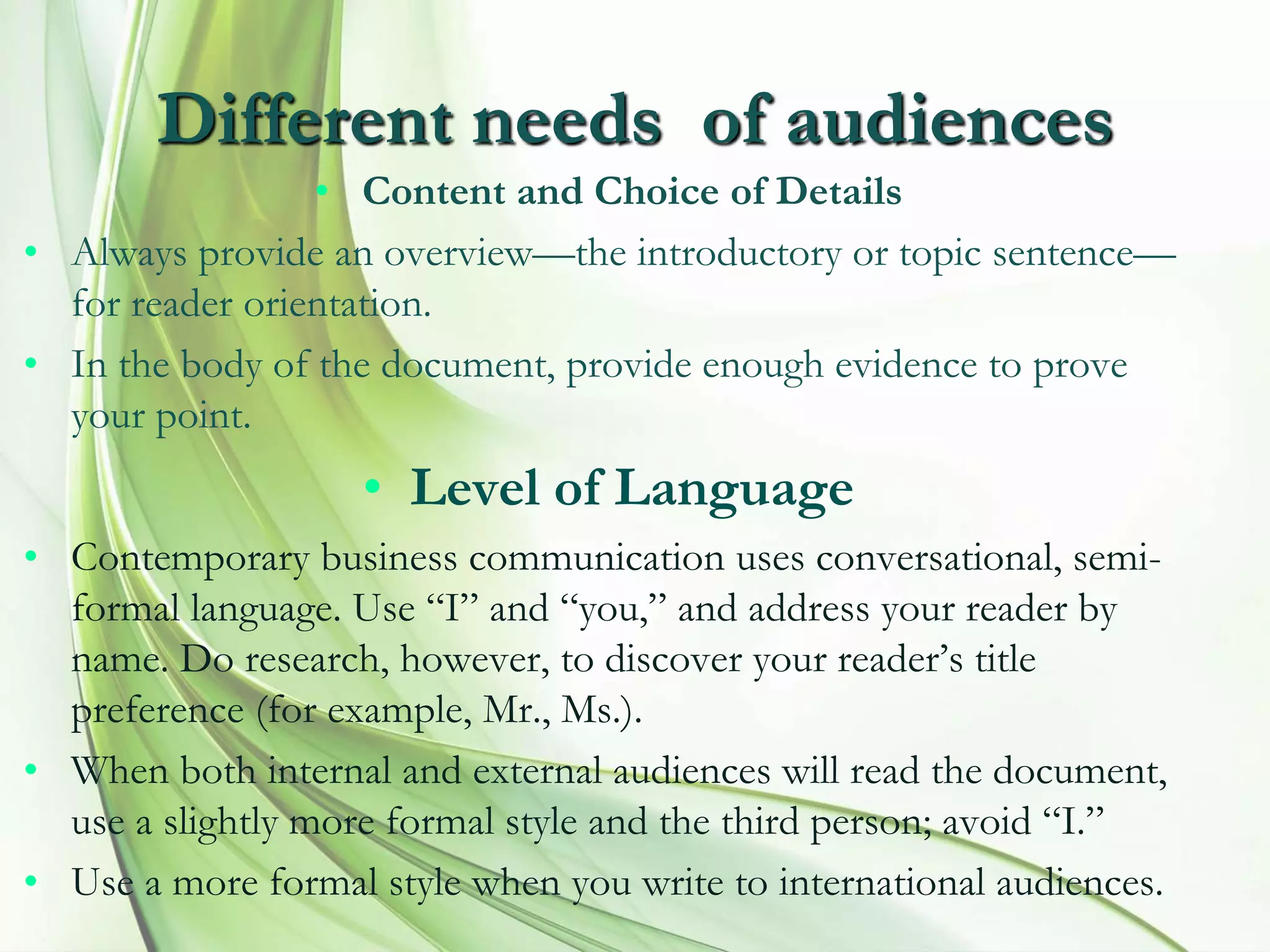 Different needs of audiences
• Content and Choice of Details
• Always provide an overview—the introductory or topic sentence—
for reader orientation.
• In the body of the document, provide enough evidence to prove
your point.
• Level of Language
• Contemporary business communication uses conversational, semi-
formal language. Use “I” and “you,” and address your reader by
name. Do research, however, to discover your reader’s title
preference (for example, Mr., Ms.).
• When both internal and external audiences will read the document,
use a slightly more formal style and the third person; avoid “I.”
• Use a more formal style when you write to international audiences.
 