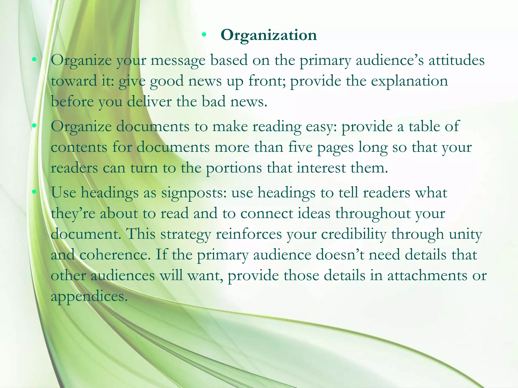 • Organization
• Organize your message based on the primary audience’s attitudes
toward it: give good news up front; provide the explanation
before you deliver the bad news.
• Organize documents to make reading easy: provide a table of
contents for documents more than five pages long so that your
readers can turn to the portions that interest them.
• Use headings as signposts: use headings to tell readers what
they’re about to read and to connect ideas throughout your
document. This strategy reinforces your credibility through unity
and coherence. If the primary audience doesn’t need details that
other audiences will want, provide those details in attachments or
appendices.
 