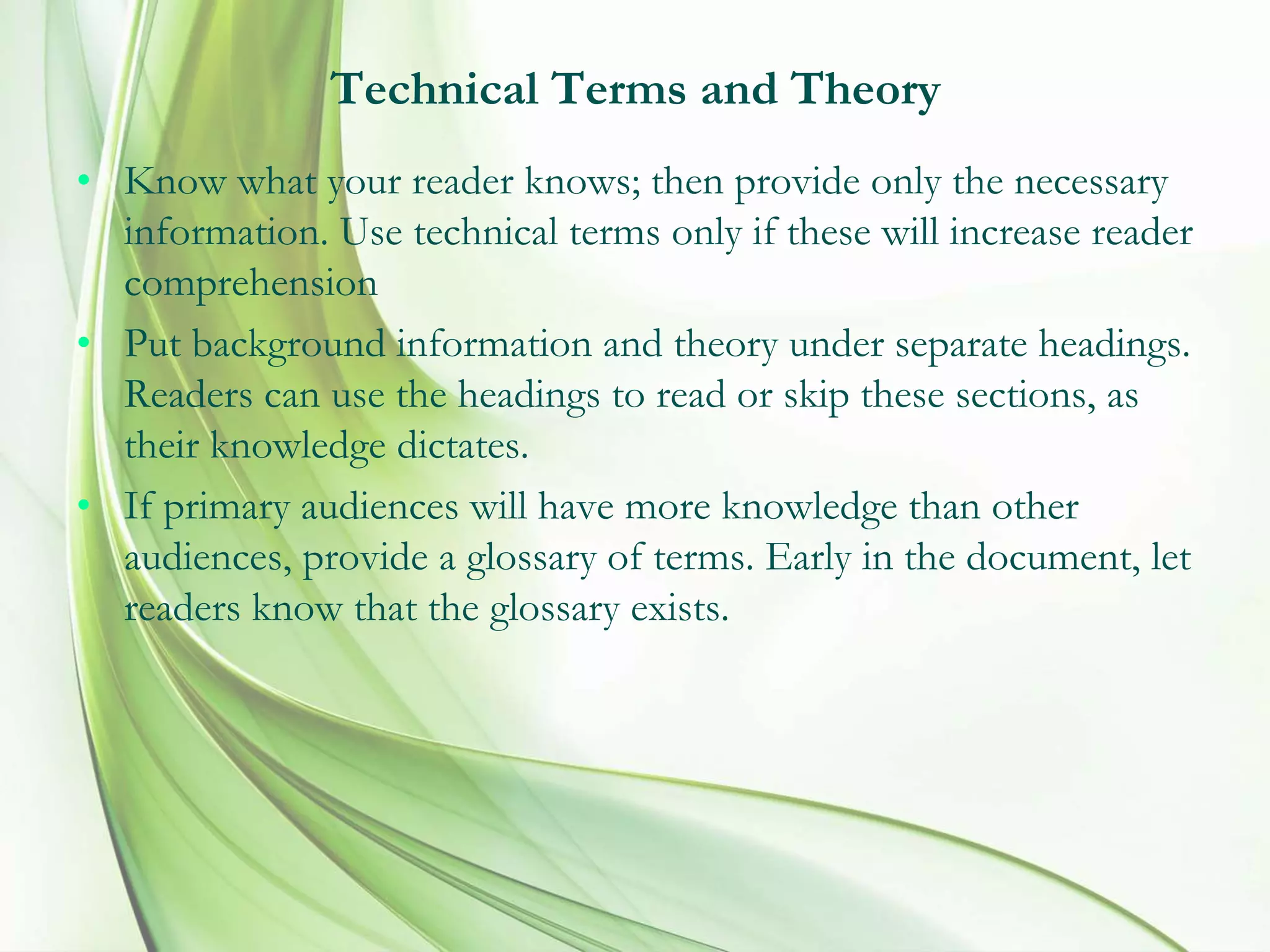 Technical Terms and Theory
• Know what your reader knows; then provide only the necessary
information. Use technical terms only if these will increase reader
comprehension
• Put background information and theory under separate headings.
Readers can use the headings to read or skip these sections, as
their knowledge dictates.
• If primary audiences will have more knowledge than other
audiences, provide a glossary of terms. Early in the document, let
readers know that the glossary exists.
 