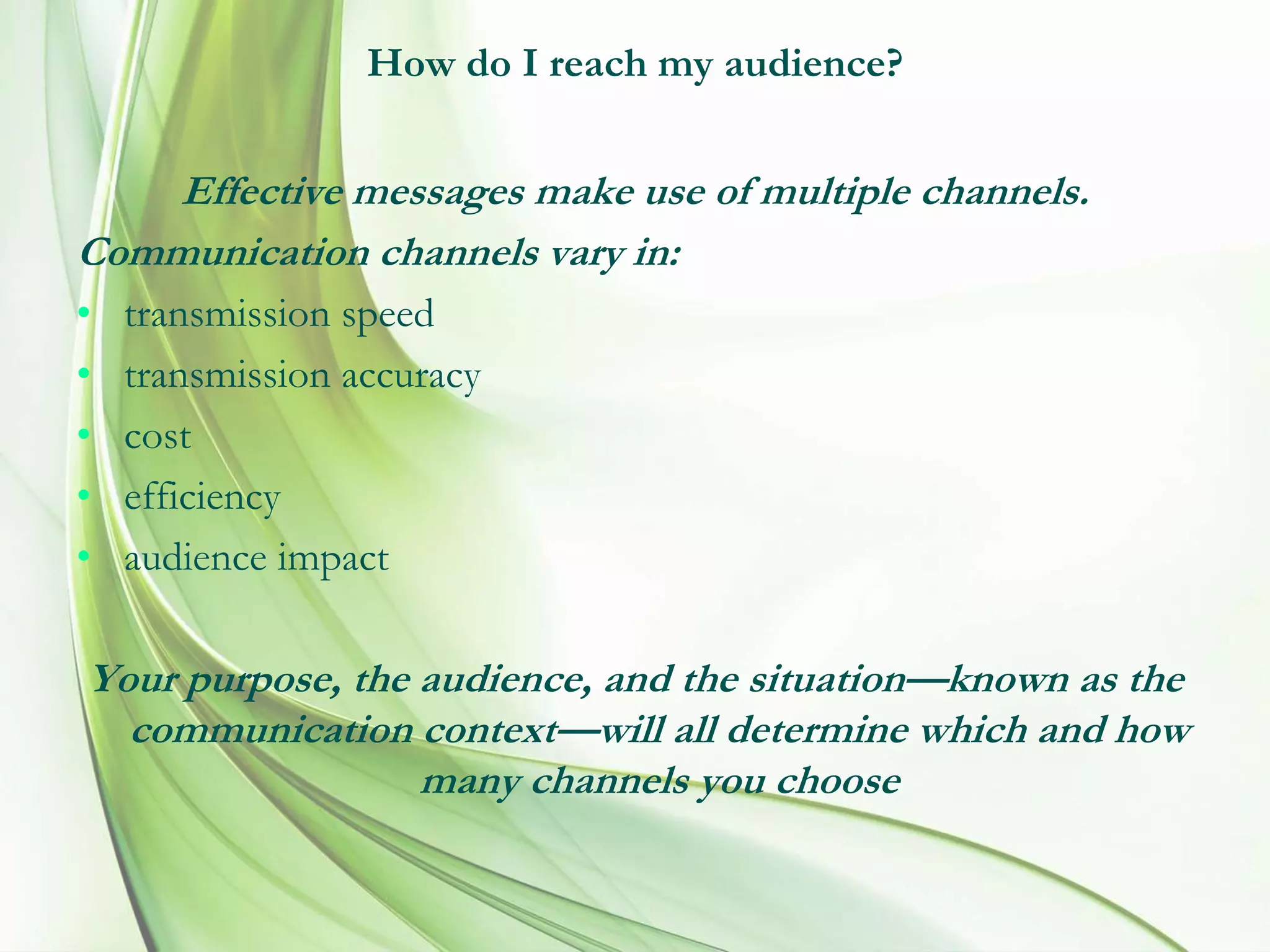 How do I reach my audience?
Effective messages make use of multiple channels.
Communication channels vary in:
• transmission speed
• transmission accuracy
• cost
• efficiency
• audience impact
Your purpose, the audience, and the situation—known as the
communication context—will all determine which and how
many channels you choose
 