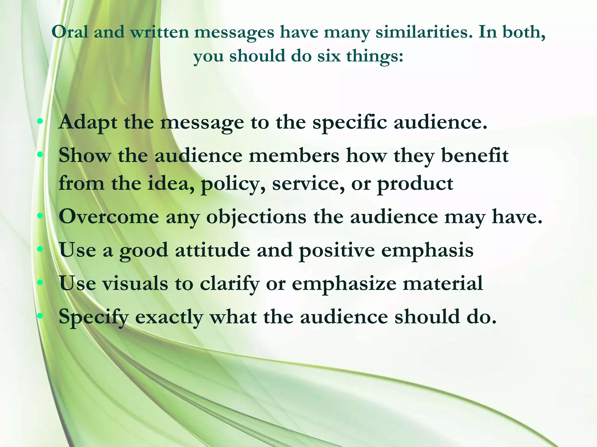 Oral and written messages have many similarities. In both,
you should do six things:
• Adapt the message to the specific audience.
• Show the audience members how they benefit
from the idea, policy, service, or product
• Overcome any objections the audience may have.
• Use a good attitude and positive emphasis
• Use visuals to clarify or emphasize material
• Specify exactly what the audience should do.
 