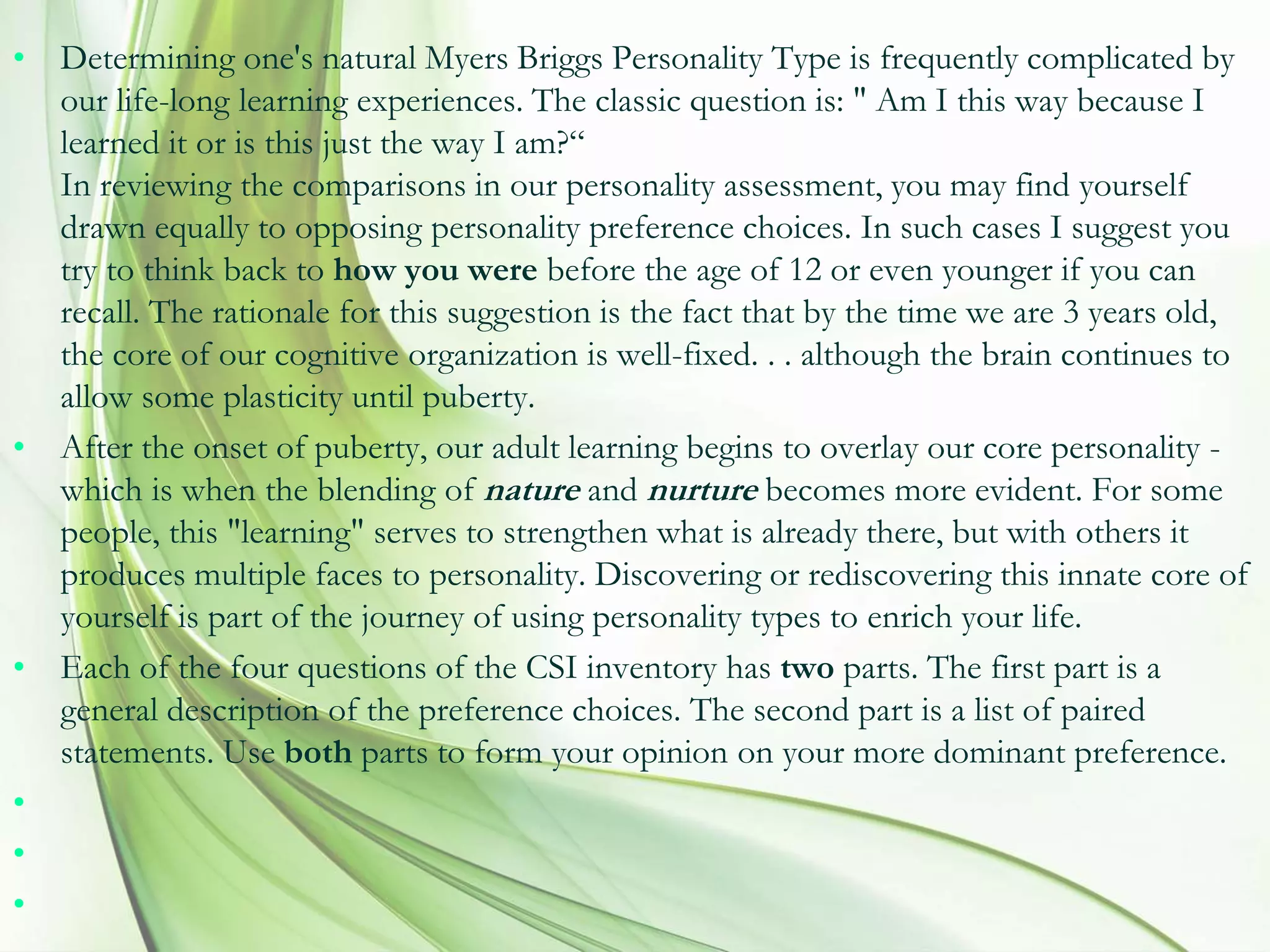 • Determining one's natural Myers Briggs Personality Type is frequently complicated by
our life-long learning experiences. The classic question is: " Am I this way because I
learned it or is this just the way I am?“
In reviewing the comparisons in our personality assessment, you may find yourself
drawn equally to opposing personality preference choices. In such cases I suggest you
try to think back to how you were before the age of 12 or even younger if you can
recall. The rationale for this suggestion is the fact that by the time we are 3 years old,
the core of our cognitive organization is well-fixed. . . although the brain continues to
allow some plasticity until puberty.
• After the onset of puberty, our adult learning begins to overlay our core personality -
which is when the blending of nature and nurture becomes more evident. For some
people, this "learning" serves to strengthen what is already there, but with others it
produces multiple faces to personality. Discovering or rediscovering this innate core of
yourself is part of the journey of using personality types to enrich your life.
• Each of the four questions of the CSI inventory has two parts. The first part is a
general description of the preference choices. The second part is a list of paired
statements. Use both parts to form your opinion on your more dominant preference.
•
•
•
 