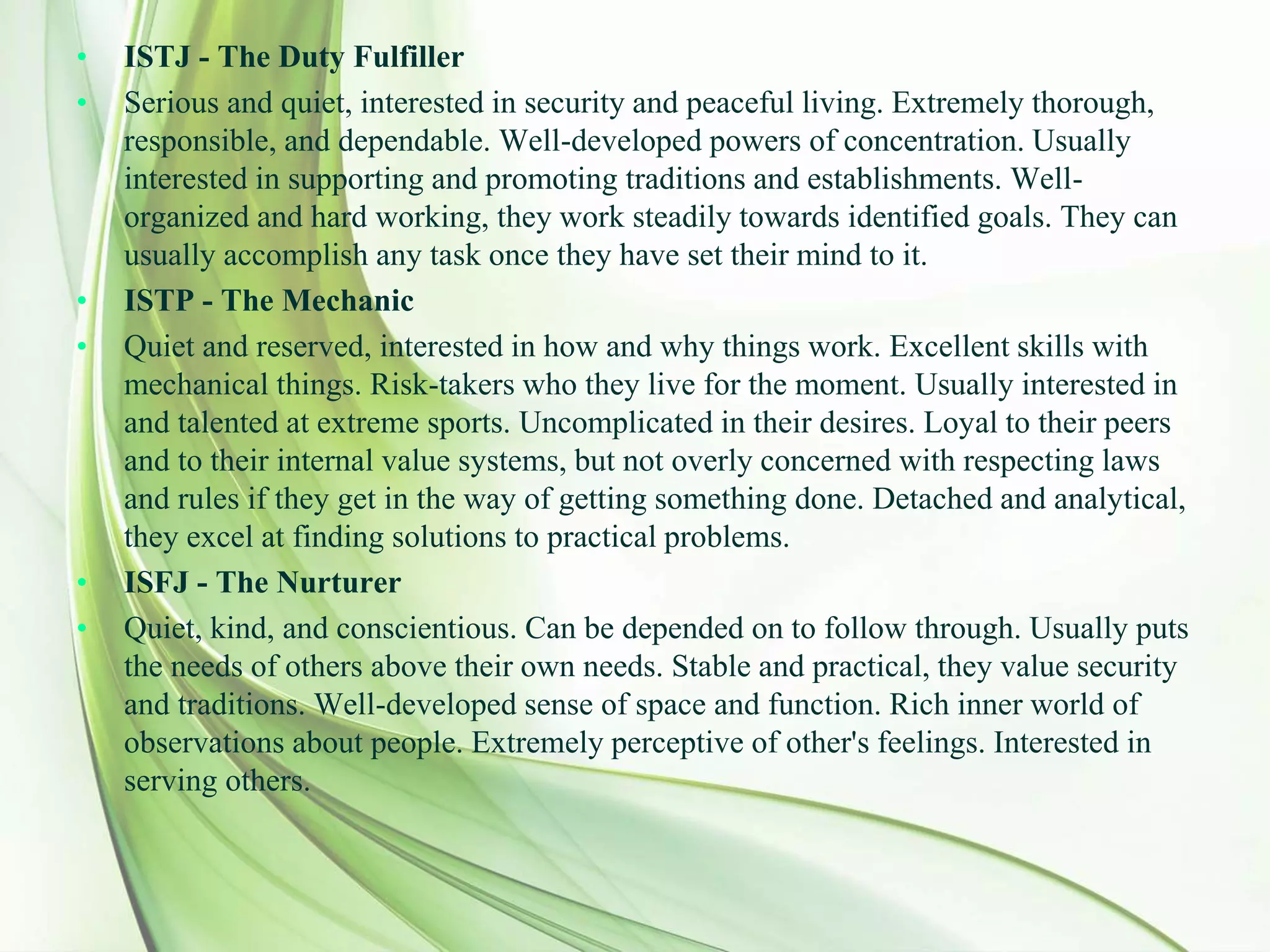 • ISTJ - The Duty Fulfiller
• Serious and quiet, interested in security and peaceful living. Extremely thorough,
responsible, and dependable. Well-developed powers of concentration. Usually
interested in supporting and promoting traditions and establishments. Well-
organized and hard working, they work steadily towards identified goals. They can
usually accomplish any task once they have set their mind to it.
• ISTP - The Mechanic
• Quiet and reserved, interested in how and why things work. Excellent skills with
mechanical things. Risk-takers who they live for the moment. Usually interested in
and talented at extreme sports. Uncomplicated in their desires. Loyal to their peers
and to their internal value systems, but not overly concerned with respecting laws
and rules if they get in the way of getting something done. Detached and analytical,
they excel at finding solutions to practical problems.
• ISFJ - The Nurturer
• Quiet, kind, and conscientious. Can be depended on to follow through. Usually puts
the needs of others above their own needs. Stable and practical, they value security
and traditions. Well-developed sense of space and function. Rich inner world of
observations about people. Extremely perceptive of other's feelings. Interested in
serving others.
 