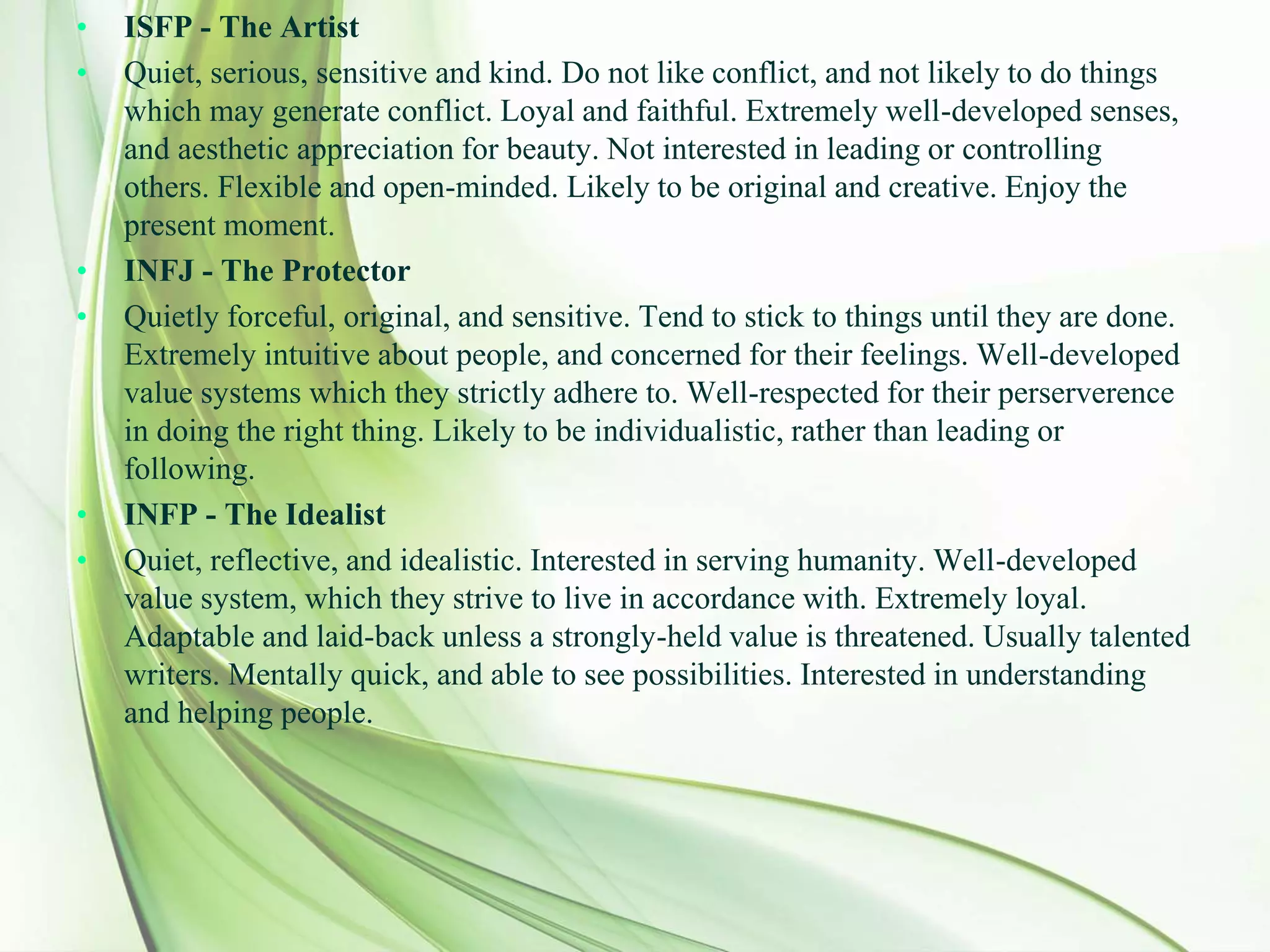 • ISFP - The Artist
• Quiet, serious, sensitive and kind. Do not like conflict, and not likely to do things
which may generate conflict. Loyal and faithful. Extremely well-developed senses,
and aesthetic appreciation for beauty. Not interested in leading or controlling
others. Flexible and open-minded. Likely to be original and creative. Enjoy the
present moment.
• INFJ - The Protector
• Quietly forceful, original, and sensitive. Tend to stick to things until they are done.
Extremely intuitive about people, and concerned for their feelings. Well-developed
value systems which they strictly adhere to. Well-respected for their perserverence
in doing the right thing. Likely to be individualistic, rather than leading or
following.
• INFP - The Idealist
• Quiet, reflective, and idealistic. Interested in serving humanity. Well-developed
value system, which they strive to live in accordance with. Extremely loyal.
Adaptable and laid-back unless a strongly-held value is threatened. Usually talented
writers. Mentally quick, and able to see possibilities. Interested in understanding
and helping people.
 