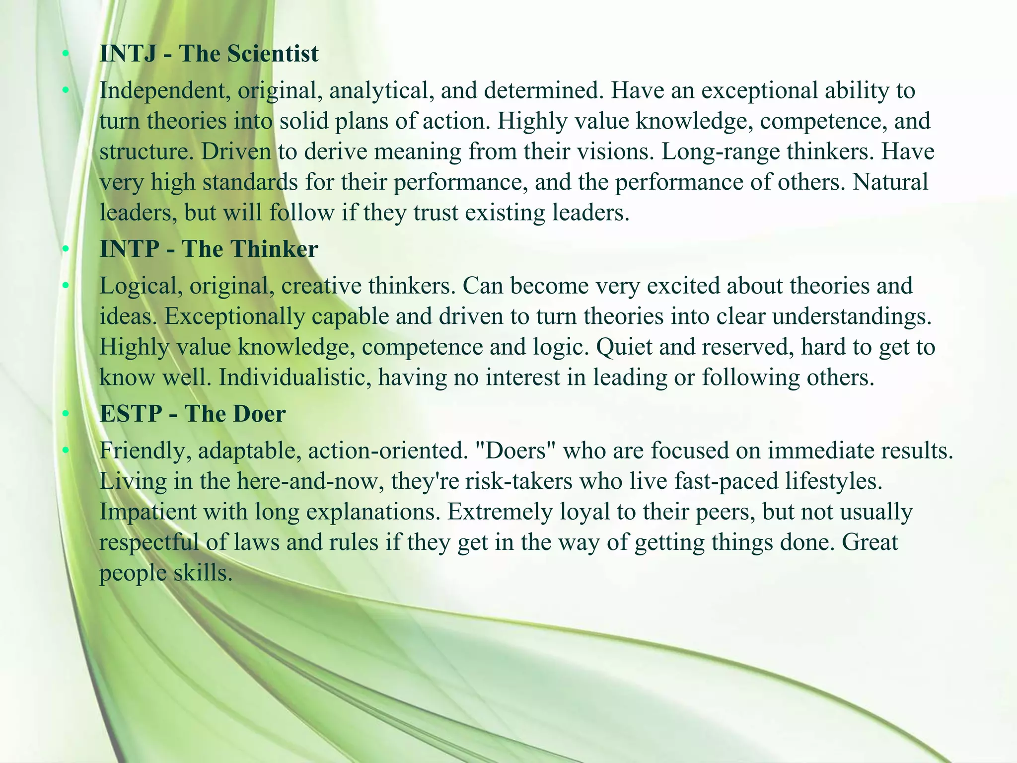 • INTJ - The Scientist
• Independent, original, analytical, and determined. Have an exceptional ability to
turn theories into solid plans of action. Highly value knowledge, competence, and
structure. Driven to derive meaning from their visions. Long-range thinkers. Have
very high standards for their performance, and the performance of others. Natural
leaders, but will follow if they trust existing leaders.
• INTP - The Thinker
• Logical, original, creative thinkers. Can become very excited about theories and
ideas. Exceptionally capable and driven to turn theories into clear understandings.
Highly value knowledge, competence and logic. Quiet and reserved, hard to get to
know well. Individualistic, having no interest in leading or following others.
• ESTP - The Doer
• Friendly, adaptable, action-oriented. "Doers" who are focused on immediate results.
Living in the here-and-now, they're risk-takers who live fast-paced lifestyles.
Impatient with long explanations. Extremely loyal to their peers, but not usually
respectful of laws and rules if they get in the way of getting things done. Great
people skills.
 