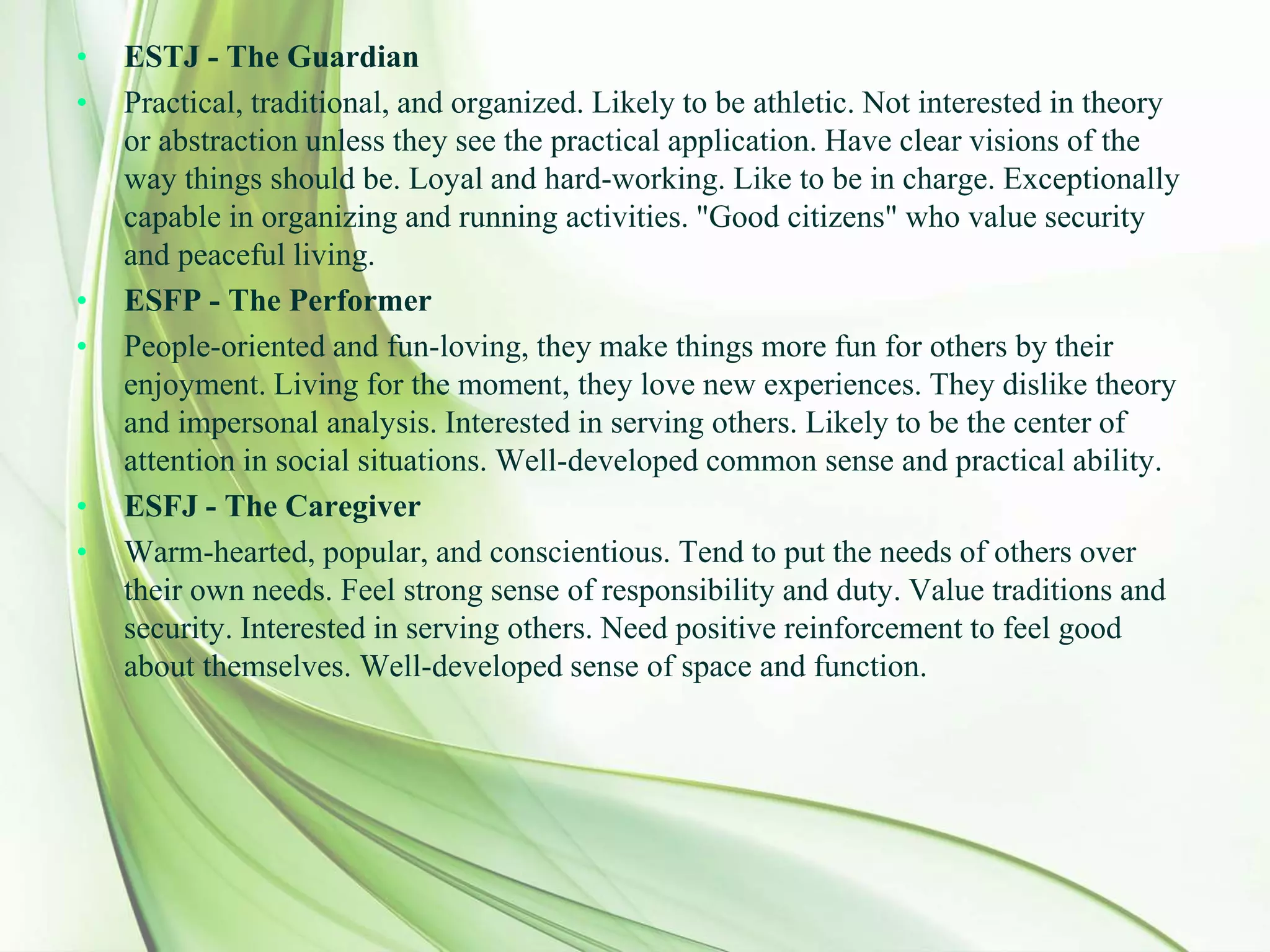 • ESTJ - The Guardian
• Practical, traditional, and organized. Likely to be athletic. Not interested in theory
or abstraction unless they see the practical application. Have clear visions of the
way things should be. Loyal and hard-working. Like to be in charge. Exceptionally
capable in organizing and running activities. "Good citizens" who value security
and peaceful living.
• ESFP - The Performer
• People-oriented and fun-loving, they make things more fun for others by their
enjoyment. Living for the moment, they love new experiences. They dislike theory
and impersonal analysis. Interested in serving others. Likely to be the center of
attention in social situations. Well-developed common sense and practical ability.
• ESFJ - The Caregiver
• Warm-hearted, popular, and conscientious. Tend to put the needs of others over
their own needs. Feel strong sense of responsibility and duty. Value traditions and
security. Interested in serving others. Need positive reinforcement to feel good
about themselves. Well-developed sense of space and function.
 