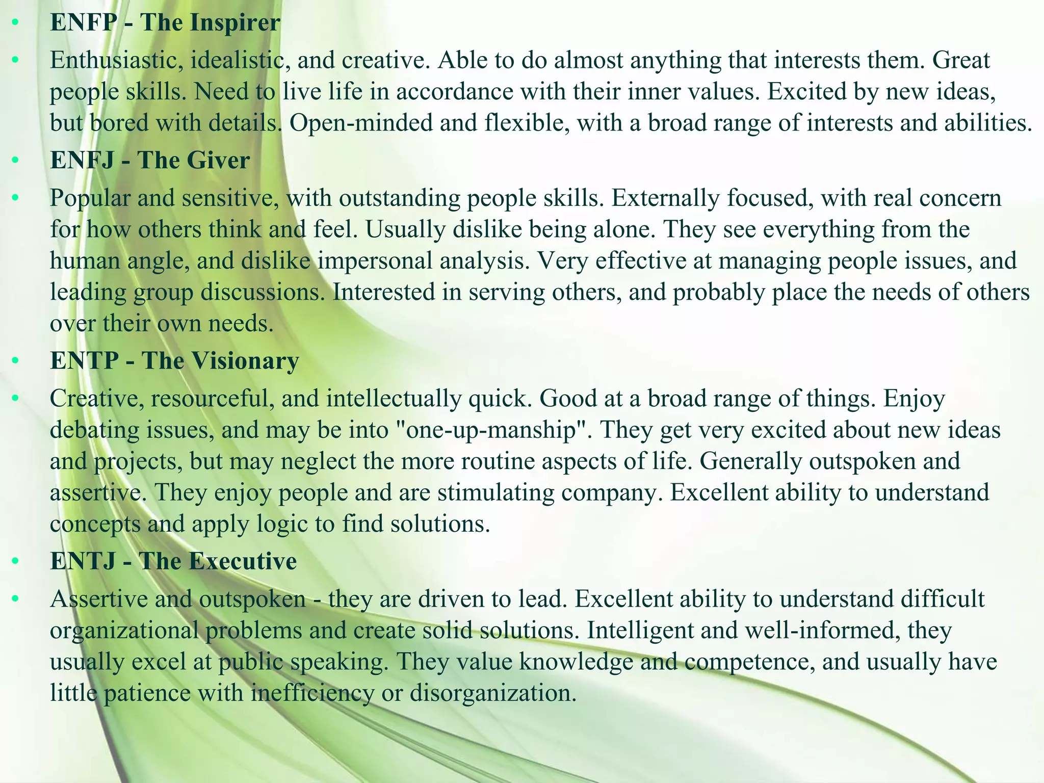 • ENFP - The Inspirer
• Enthusiastic, idealistic, and creative. Able to do almost anything that interests them. Great
people skills. Need to live life in accordance with their inner values. Excited by new ideas,
but bored with details. Open-minded and flexible, with a broad range of interests and abilities.
• ENFJ - The Giver
• Popular and sensitive, with outstanding people skills. Externally focused, with real concern
for how others think and feel. Usually dislike being alone. They see everything from the
human angle, and dislike impersonal analysis. Very effective at managing people issues, and
leading group discussions. Interested in serving others, and probably place the needs of others
over their own needs.
• ENTP - The Visionary
• Creative, resourceful, and intellectually quick. Good at a broad range of things. Enjoy
debating issues, and may be into "one-up-manship". They get very excited about new ideas
and projects, but may neglect the more routine aspects of life. Generally outspoken and
assertive. They enjoy people and are stimulating company. Excellent ability to understand
concepts and apply logic to find solutions.
• ENTJ - The Executive
• Assertive and outspoken - they are driven to lead. Excellent ability to understand difficult
organizational problems and create solid solutions. Intelligent and well-informed, they
usually excel at public speaking. They value knowledge and competence, and usually have
little patience with inefficiency or disorganization.
 