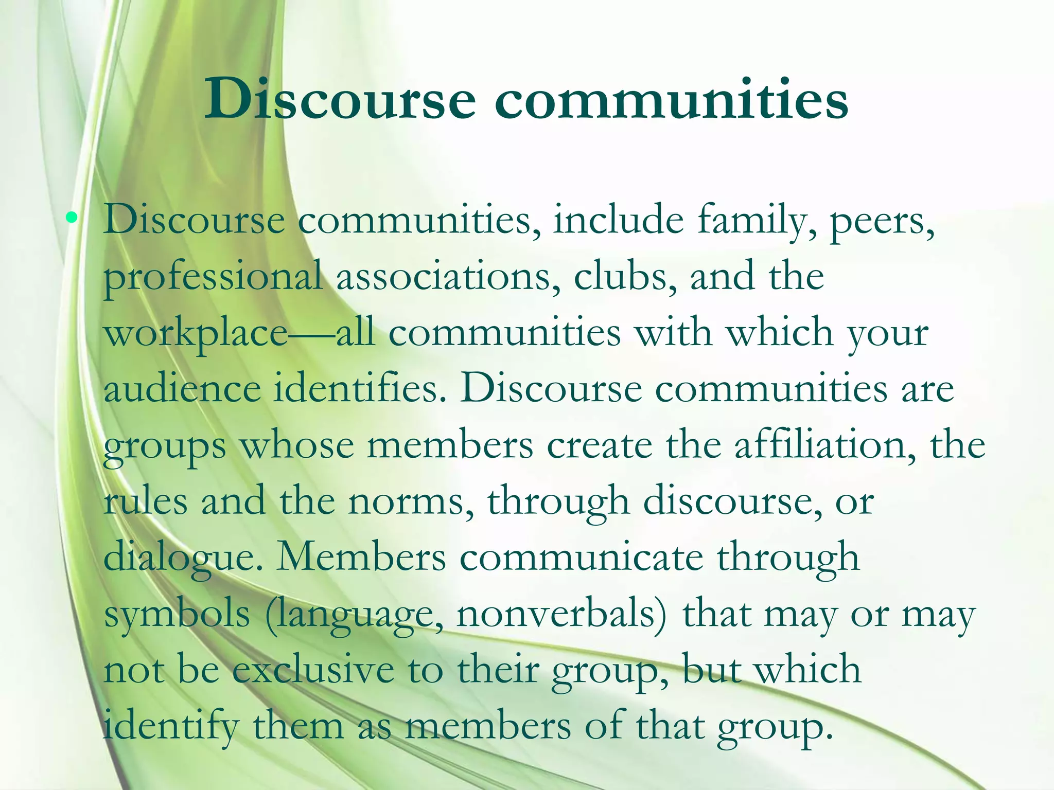 Discourse communities
• Discourse communities, include family, peers,
professional associations, clubs, and the
workplace—all communities with which your
audience identifies. Discourse communities are
groups whose members create the affiliation, the
rules and the norms, through discourse, or
dialogue. Members communicate through
symbols (language, nonverbals) that may or may
not be exclusive to their group, but which
identify them as members of that group.
 