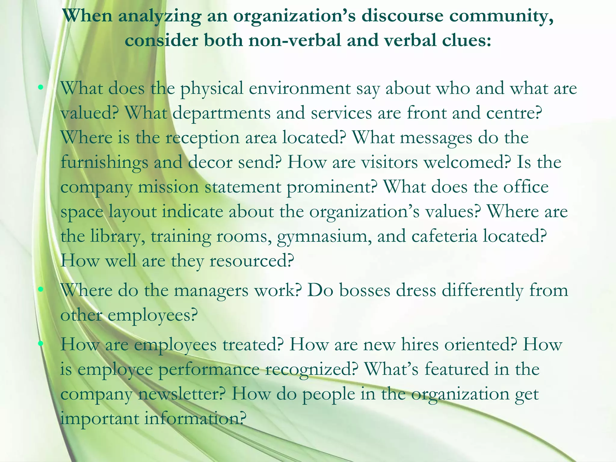 When analyzing an organization’s discourse community,
consider both non-verbal and verbal clues:
• What does the physical environment say about who and what are
valued? What departments and services are front and centre?
Where is the reception area located? What messages do the
furnishings and decor send? How are visitors welcomed? Is the
company mission statement prominent? What does the office
space layout indicate about the organization’s values? Where are
the library, training rooms, gymnasium, and cafeteria located?
How well are they resourced?
• Where do the managers work? Do bosses dress differently from
other employees?
• How are employees treated? How are new hires oriented? How
is employee performance recognized? What’s featured in the
company newsletter? How do people in the organization get
important information?
 