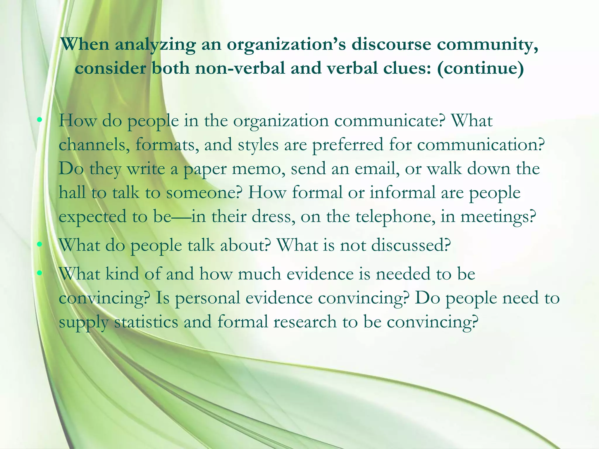 When analyzing an organization’s discourse community,
consider both non-verbal and verbal clues: (continue)
• How do people in the organization communicate? What
channels, formats, and styles are preferred for communication?
Do they write a paper memo, send an email, or walk down the
hall to talk to someone? How formal or informal are people
expected to be—in their dress, on the telephone, in meetings?
• What do people talk about? What is not discussed?
• What kind of and how much evidence is needed to be
convincing? Is personal evidence convincing? Do people need to
supply statistics and formal research to be convincing?
 