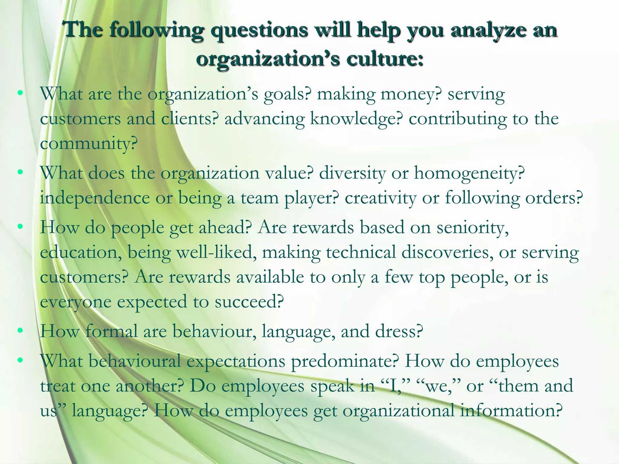 The following questions will help you analyze an
organization’s culture:
• What are the organization’s goals? making money? serving
customers and clients? advancing knowledge? contributing to the
community?
• What does the organization value? diversity or homogeneity?
independence or being a team player? creativity or following orders?
• How do people get ahead? Are rewards based on seniority,
education, being well-liked, making technical discoveries, or serving
customers? Are rewards available to only a few top people, or is
everyone expected to succeed?
• How formal are behaviour, language, and dress?
• What behavioural expectations predominate? How do employees
treat one another? Do employees speak in “I,” “we,” or “them and
us” language? How do employees get organizational information?
 