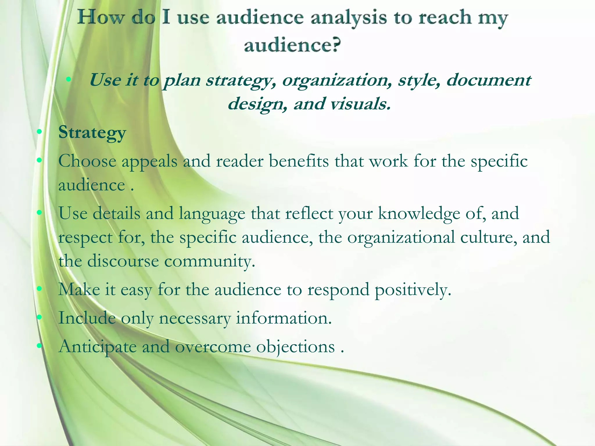 • Use it to plan strategy, organization, style, document
design, and visuals.
• Strategy
• Choose appeals and reader benefits that work for the specific
audience .
• Use details and language that reflect your knowledge of, and
respect for, the specific audience, the organizational culture, and
the discourse community.
• Make it easy for the audience to respond positively.
• Include only necessary information.
• Anticipate and overcome objections .
 