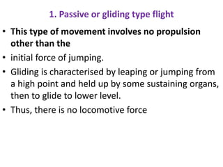 1. Passive or gliding type flight
• This type of movement involves no propulsion
other than the
• initial force of jumping.
• Gliding is characterised by leaping or jumping from
a high point and held up by some sustaining organs,
then to glide to lower level.
• Thus, there is no locomotive force
 