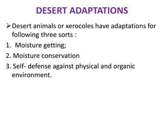 DESERT ADAPTATIONS
Desert animals or xerocoles have adaptations for
following three sorts :
1. Moisture getting;
2. Moisture conservation
3. Self- defense against physical and organic
environment.
 