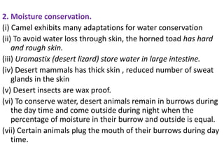 2. Moisture conservation.
(i) Camel exhibits many adaptations for water conservation
(ii) To avoid water loss through skin, the horned toad has hard
and rough skin.
(iii) Uromastix (desert lizard) store water in large intestine.
(iv) Desert mammals has thick skin , reduced number of sweat
glands in the skin
(v) Desert insects are wax proof.
(vi) To conserve water, desert animals remain in burrows during
the day time and come outside during night when the
percentage of moisture in their burrow and outside is equal.
(vii) Certain animals plug the mouth of their burrows during day
time.
 