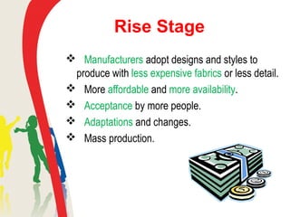 Rise Stage
 Manufacturers adopt designs and styles to
produce with less expensive fabrics or less detail.
 More affordable and more availability.
 Acceptance by more people.
 Adaptations and changes.
 Mass production.
 
