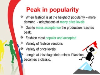 Peak in popularity
 When fashion is at the height of popularity – more
demand - adaptations at many price levels.
 Due to mass acceptance the production reaches
peak.
 Fashion most popular and accepted
 Variety of fashion versions
 Variety of price levels
 Length at this stage determines if fashion
becomes a classic.
 