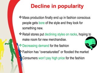Decline in popularity
Mass production finally end up in fashion conscious
people gets bore of the style and they look for
something new.
Retail stores put declining styles on racks, hoping to
make room for new merchandise.
Decreasing demand for the fashion
Fashion has “oversaturated” or flooded the market
Consumers won’t pay high price for the fashion
 