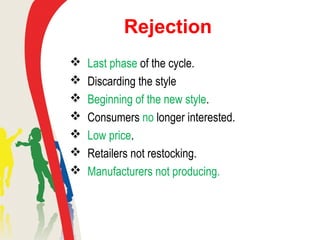 Rejection
 Last phase of the cycle.
 Discarding the style
 Beginning of the new style.
 Consumers no longer interested.
 Low price.
 Retailers not restocking.
 Manufacturers not producing.
 