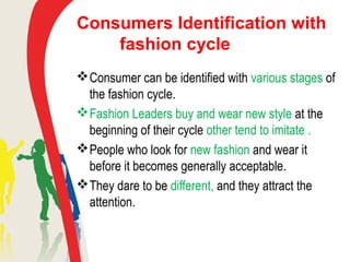 Consumers Identification with
fashion cycle
Consumer can be identified with various stages of
the fashion cycle.
Fashion Leaders buy and wear new style at the
beginning of their cycle other tend to imitate .
People who look for new fashion and wear it
before it becomes generally acceptable.
They dare to be different, and they attract the
attention.
 