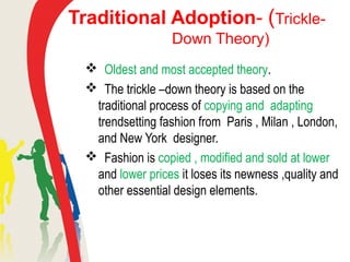 Traditional Adoption- (Trickle-
Down Theory)
 Oldest and most accepted theory.
 The trickle –down theory is based on the
traditional process of copying and adapting
trendsetting fashion from Paris , Milan , London,
and New York designer.
 Fashion is copied , modified and sold at lower
and lower prices it loses its newness ,quality and
other essential design elements.
 