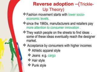 Reverse adoption –(Trickle-
Up Theory)
Fashion movement starts with lower socio-
economic levels.
since the 1960s, manufacturers and retailers pay
more attention to consumer innovation .
They watch people on the streets to find ideas .
some of these ideas eventually reach the designer
market.
 Acceptance by consumers with higher incomes
 Athletic apparel style
 Jeans e.g. cargo
 Hair style
 Punk style
 