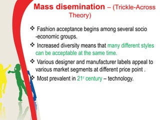 Mass disemination – (Trickle-Across
Theory)
 Fashion acceptance begins among several socio
-economic groups.
 Increased diversity means that many different styles
can be acceptable at the same time.
 Various designer and manufacturer labels appeal to
various market segments at different price point .
 Most prevalent in 21st
century – technology.
 