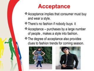 Acceptance
Acceptance implies that consumer must buy
and wear a style.
There’s no fashion if nobody buys it
Acceptance – purchases by a large number
of people , makes a style into fashion.
The degree of acceptance also provides
clues to fashion trends for coming season.
 