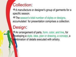 Collection:
A manufacture or designer's group of garments for a
specific season.
The season's total number of styles or designs,
accumulated for presentation comprises a collection.
Design:
An arrangement of parts, form, color, and line, for
developing a style, idea, plan or drawing, a concept, a
combination of details executed with artistry.
 