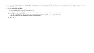 • Hi , my name is Aaron, and today I am here with a die- hard Leyton orient fan who has been, a fan for over 50 years and remembers everything that happens last time there won
in 1955-1956
• Fan : hi, thank you for having me
: how do you feel about the current situation with your club
fan: I don’t want to talk much but I hate it,
it is really annoying the fact that I know my club can do good and it enrages me that we are now a non-league team
that’s all I have to say, I am not too happy with the current situation /
me :thank you
 